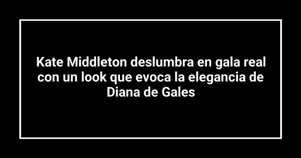 Kate Middleton deslumbra en gala real con un look que evoca la elegancia de Diana de Gales