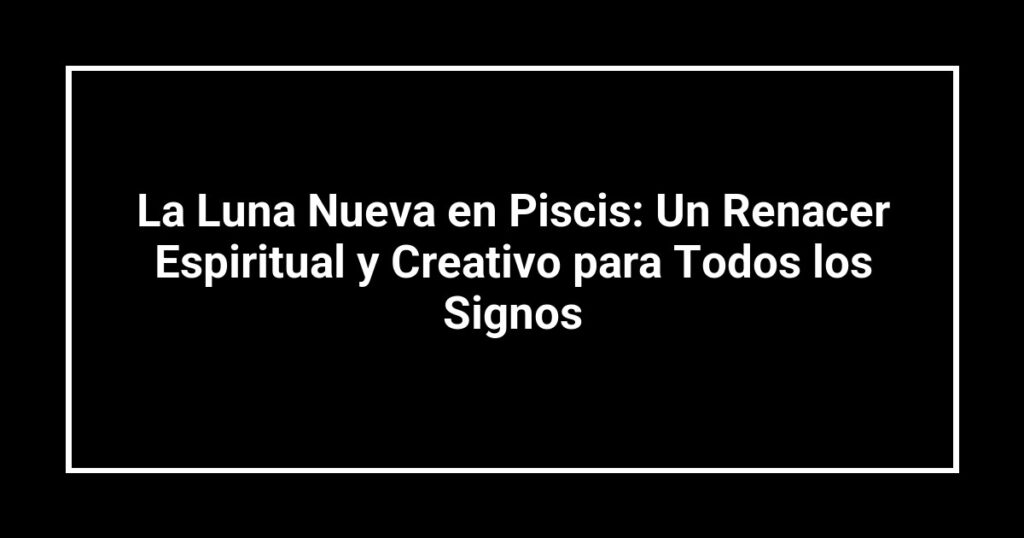 La Luna Nueva en Piscis: Un Renacer Espiritual y Creativo para Todos los Signos