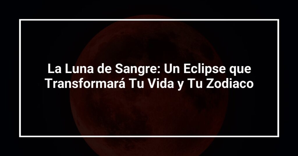 La Luna de Sangre: Un Eclipse que Transformará Tu Vida y Tu Zodiaco