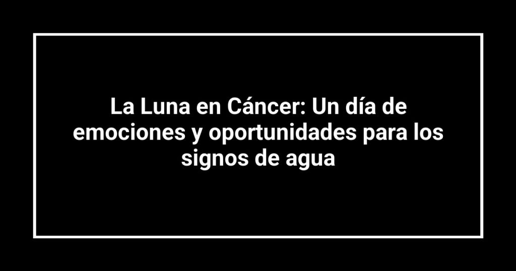 La Luna en Cáncer: Un día de emociones y oportunidades para los signos de agua