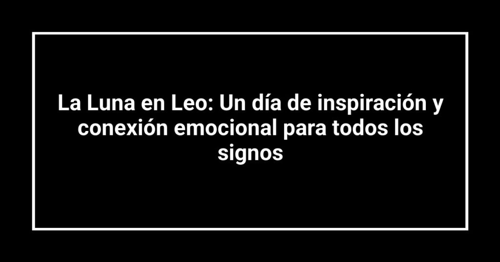 La Luna en Leo: Un día de inspiración y conexión emocional para todos los signos