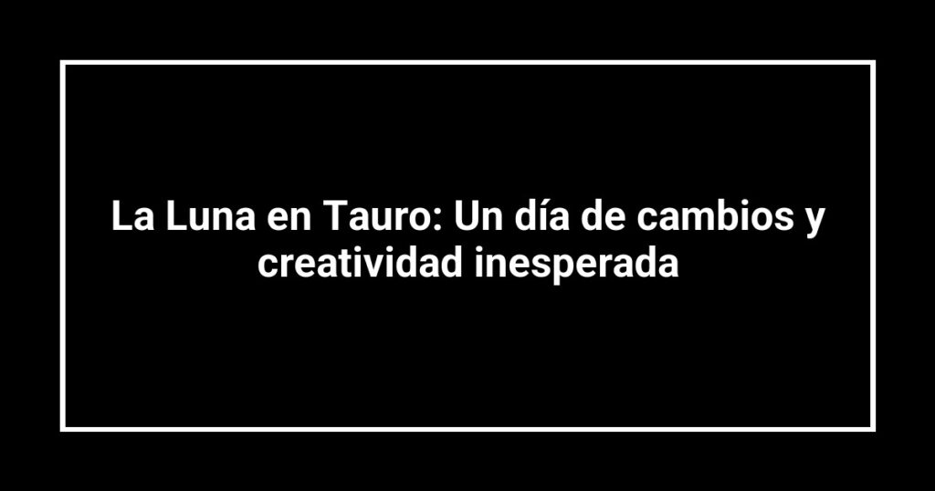 La Luna en Tauro: Un día de cambios y creatividad inesperada