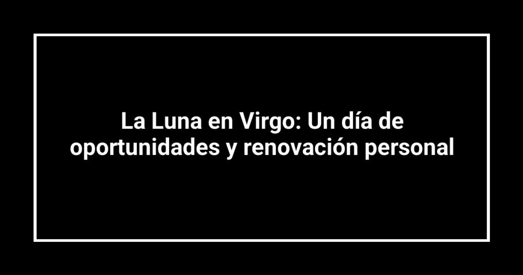 La Luna en Virgo: Un día de oportunidades y renovación personal