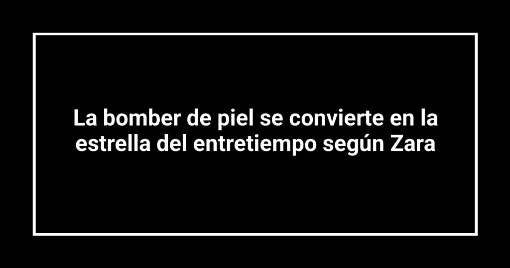 La bomber de piel se convierte en la estrella del entretiempo según Zara