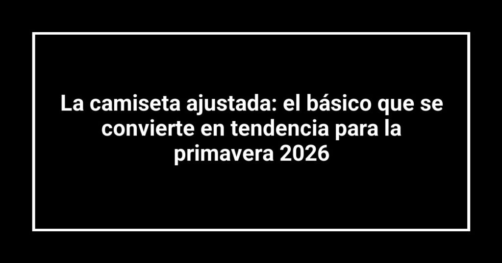 La camiseta ajustada: el básico que se convierte en tendencia para la primavera 2026
