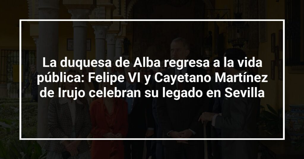 La duquesa de Alba regresa a la vida pública: Felipe VI y Cayetano Martínez de Irujo celebran su legado en Sevilla