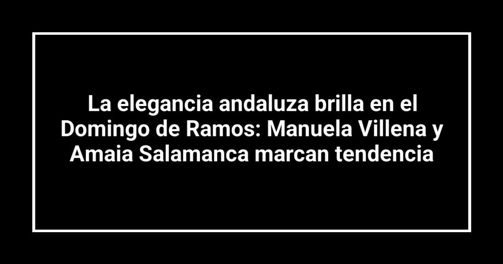 La elegancia andaluza brilla en el Domingo de Ramos: Manuela Villena y Amaia Salamanca marcan tendencia