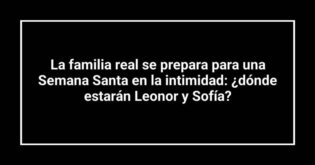 La familia real se prepara para una Semana Santa en la intimidad: ¿dónde estarán Leonor y Sofía?