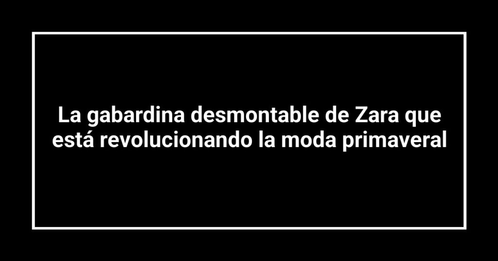 La gabardina desmontable de Zara que está revolucionando la moda primaveral