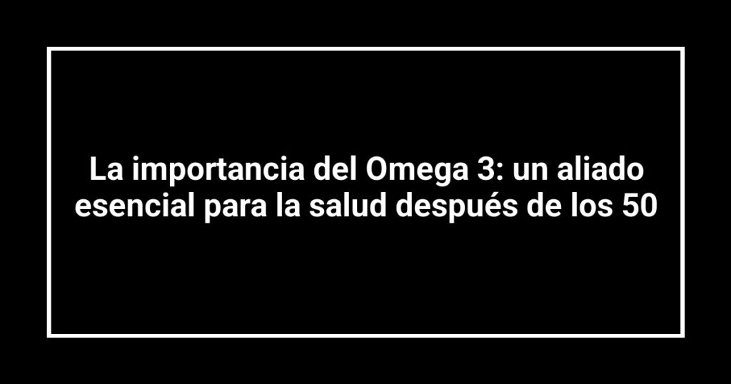 La importancia del Omega 3: un aliado esencial para la salud después de los 50
