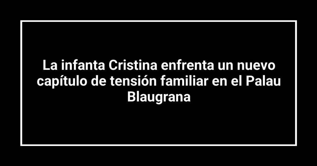 La infanta Cristina enfrenta un nuevo capítulo de tensión familiar en el Palau Blaugrana