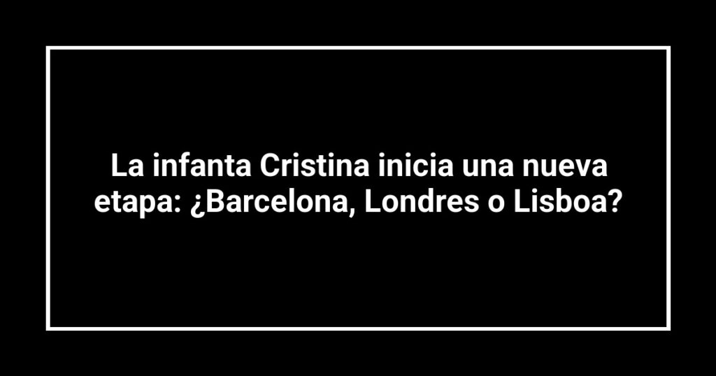 La infanta Cristina inicia una nueva etapa: ¿Barcelona, Londres o Lisboa?