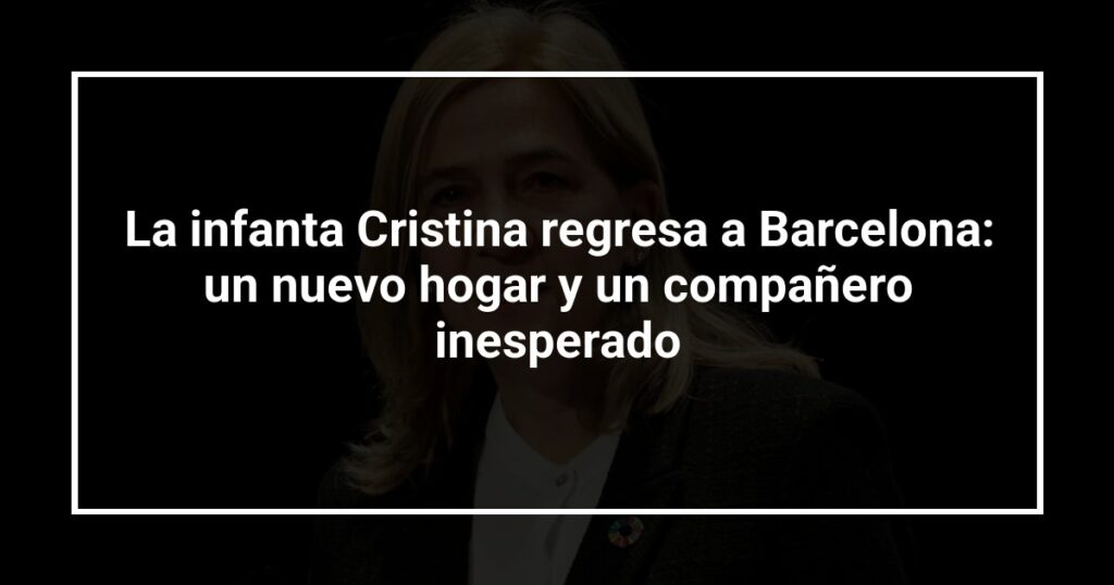 La infanta Cristina regresa a Barcelona: un nuevo hogar y un compañero inesperado