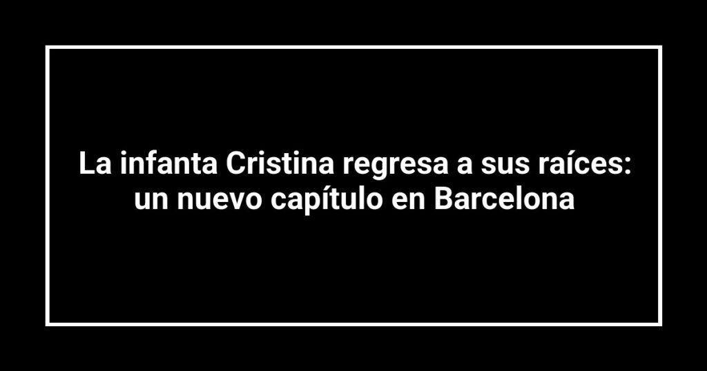 La infanta Cristina regresa a sus raíces: un nuevo capítulo en Barcelona