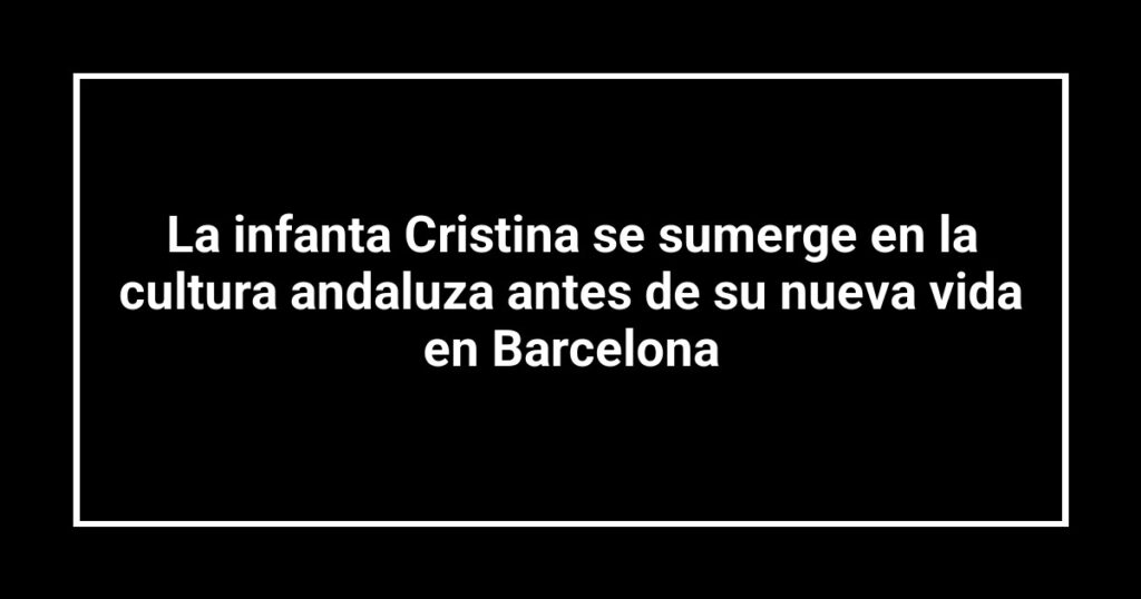 La infanta Cristina se sumerge en la cultura andaluza antes de su nueva vida en Barcelona