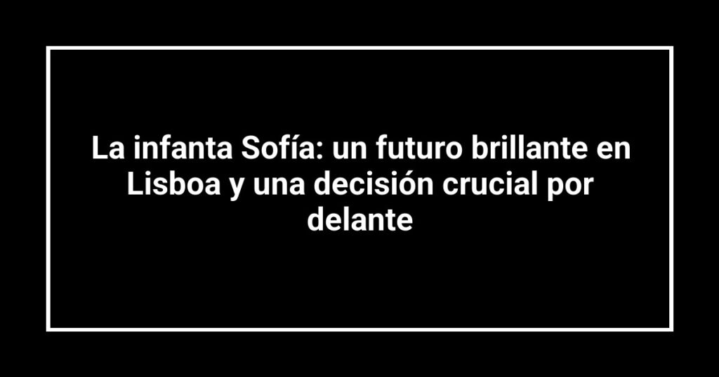La infanta Sofía: un futuro brillante en Lisboa y una decisión crucial por delante