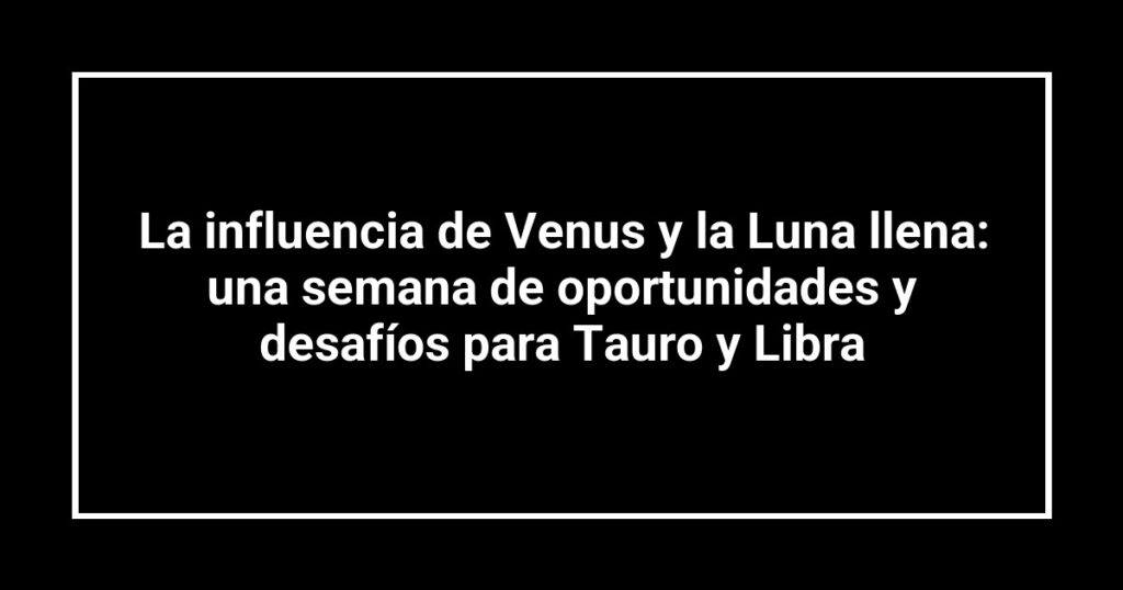 La influencia de Venus y la Luna llena: una semana de oportunidades y desafíos para Tauro y Libra