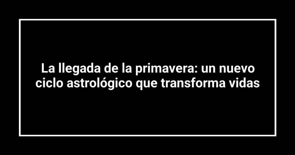 La llegada de la primavera: un nuevo ciclo astrológico que transforma vidas