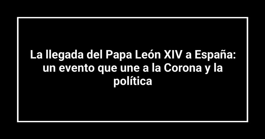 La llegada del Papa León XIV a España: un evento que une a la Corona y la política