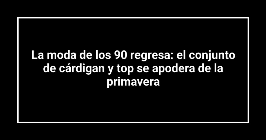 La moda de los 90 regresa: el conjunto de cárdigan y top se apodera de la primavera