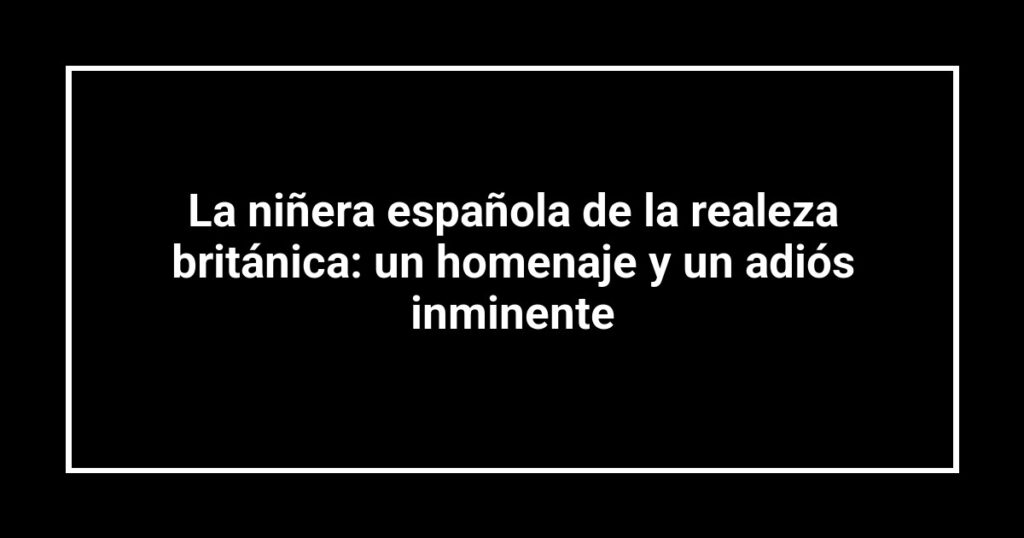 La niñera española de la realeza británica: un homenaje y un adiós inminente