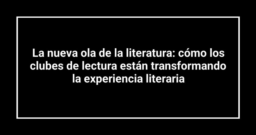 La nueva ola de la literatura: cómo los clubes de lectura están transformando la experiencia literaria