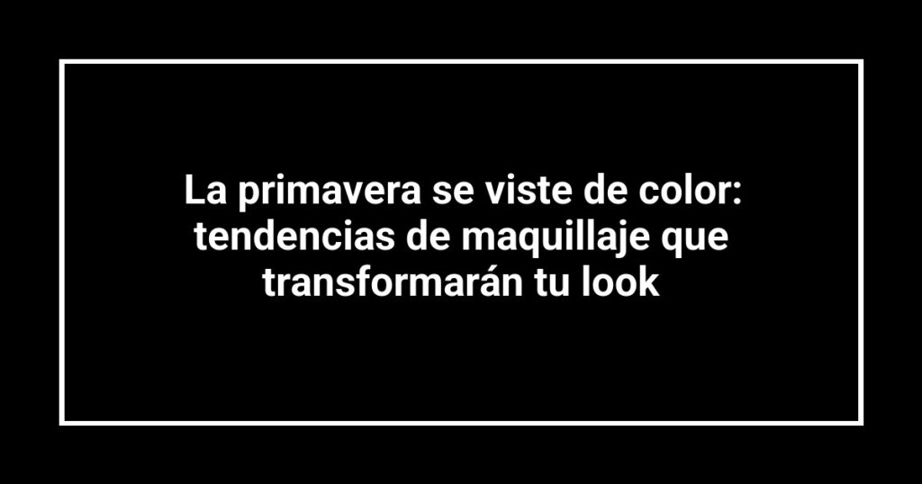 La primavera se viste de color: tendencias de maquillaje que transformarán tu look