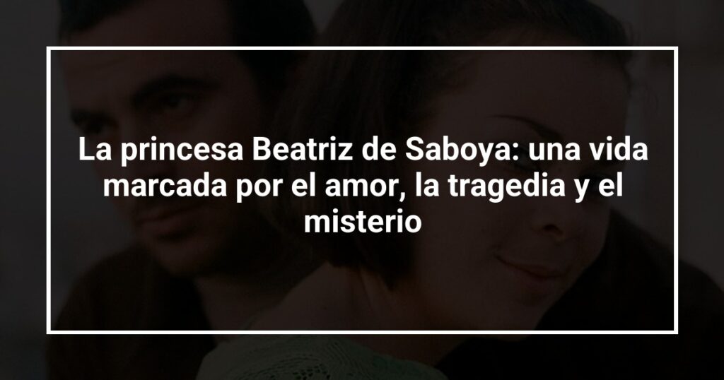 La princesa Beatriz de Saboya: una vida marcada por el amor, la tragedia y el misterio
