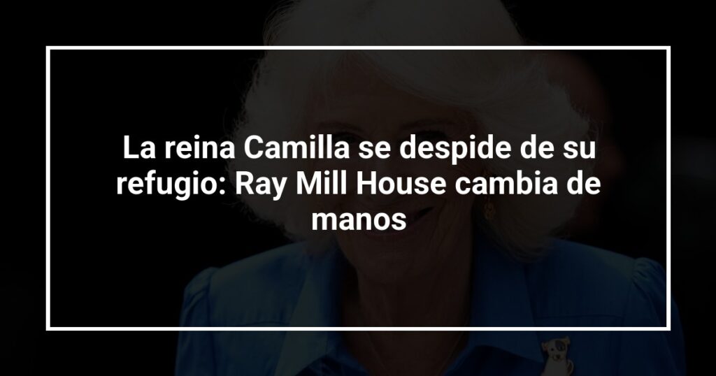 La reina Camilla se despide de su refugio: Ray Mill House cambia de manos