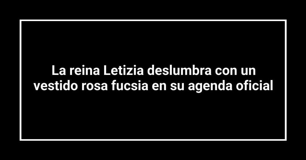 La reina Letizia deslumbra con un vestido rosa fucsia en su agenda oficial