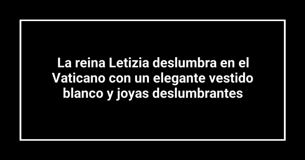 La reina Letizia deslumbra en el Vaticano con un elegante vestido blanco y joyas deslumbrantes