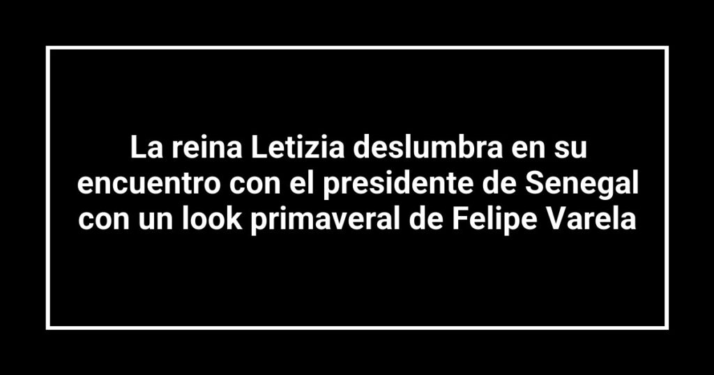 La reina Letizia deslumbra en su encuentro con el presidente de Senegal con un look primaveral de Felipe Varela