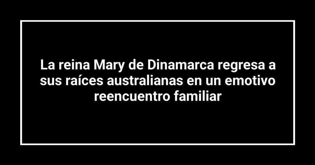 La reina Mary de Dinamarca regresa a sus raíces australianas en un emotivo reencuentro familiar