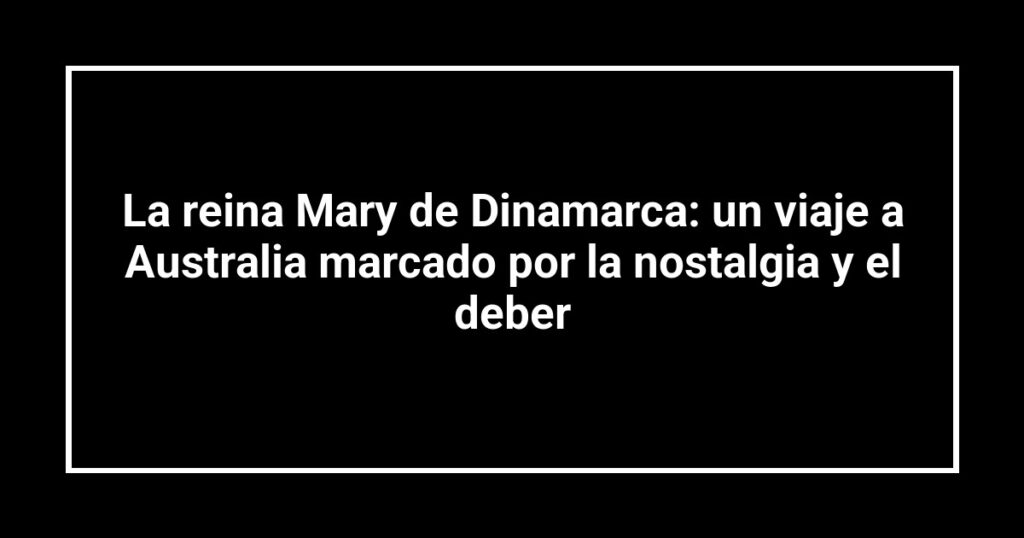 La reina Mary de Dinamarca: un viaje a Australia marcado por la nostalgia y el deber