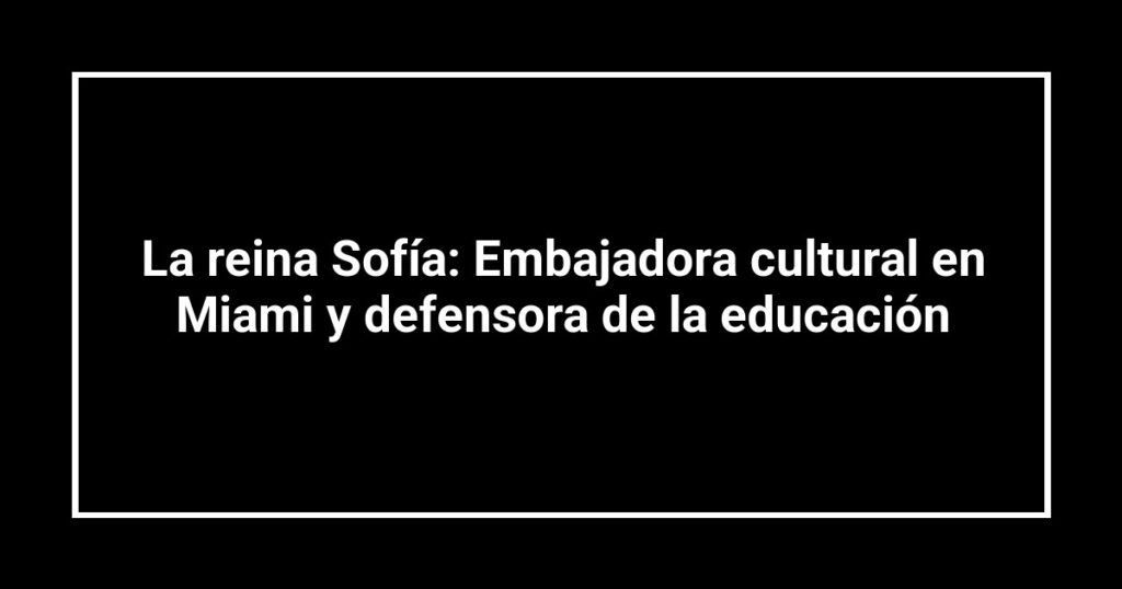 La reina Sofía: Embajadora cultural en Miami y defensora de la educación