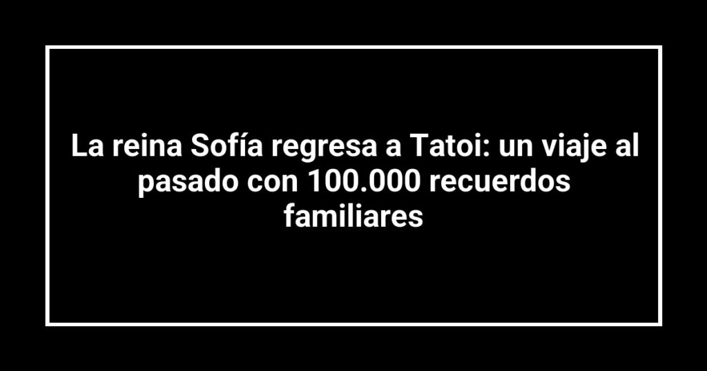 La reina Sofía regresa a Tatoi: un viaje al pasado con 100.000 recuerdos familiares