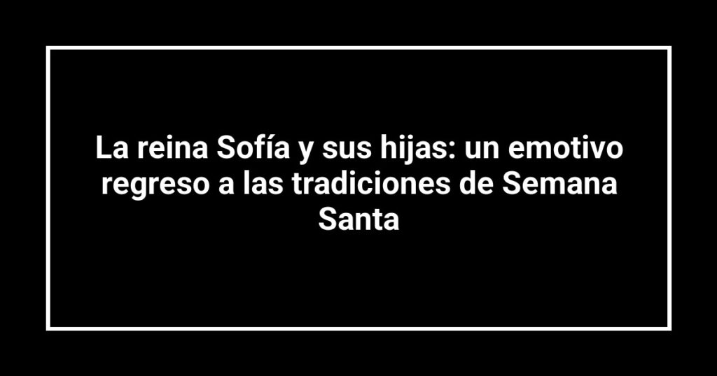 La reina Sofía y sus hijas: un emotivo regreso a las tradiciones de Semana Santa