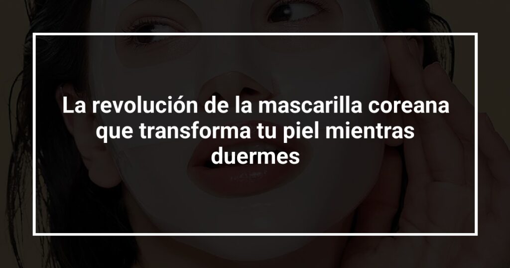 La revolución de la mascarilla coreana que transforma tu piel mientras duermes