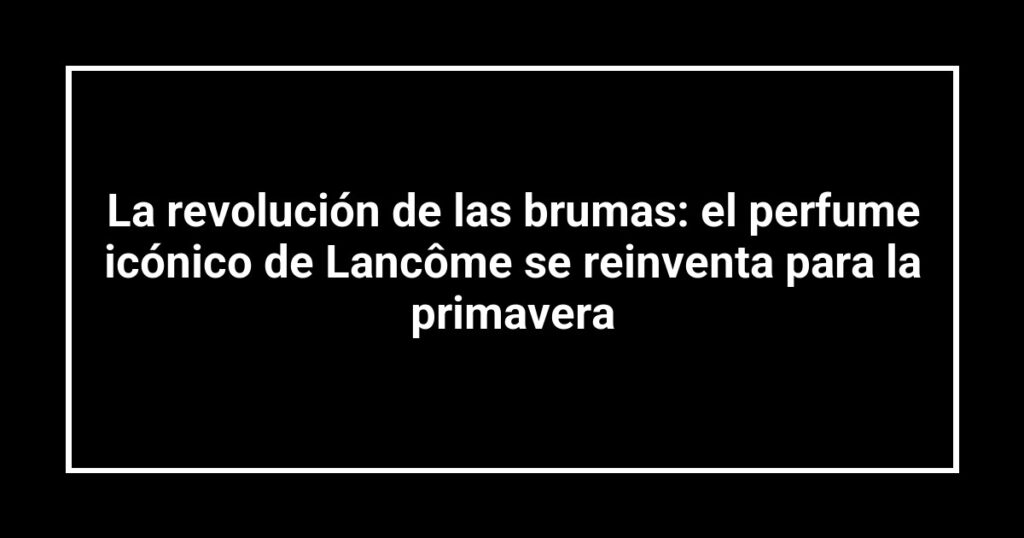 La revolución de las brumas: el perfume icónico de Lancôme se reinventa para la primavera