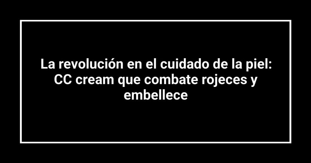 La revolución en el cuidado de la piel: CC cream que combate rojeces y embellece