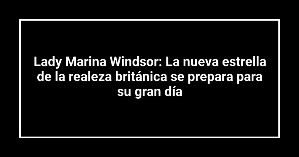 Lady Marina Windsor: La nueva estrella de la realeza británica se prepara para su gran día