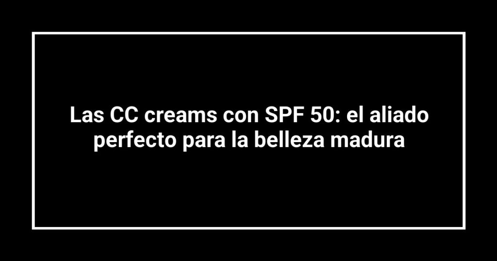 Las CC creams con SPF 50: el aliado perfecto para la belleza madura