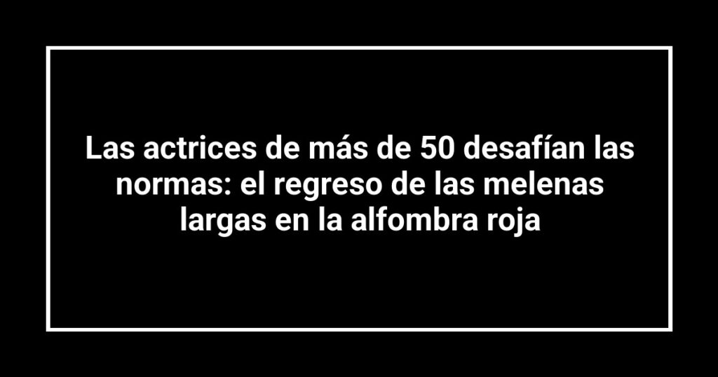Las actrices de más de 50 desafían las normas: el regreso de las melenas largas en la alfombra roja
