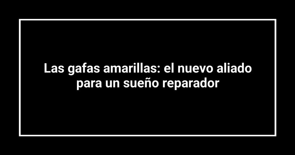 Las gafas amarillas: el nuevo aliado para un sueño reparador