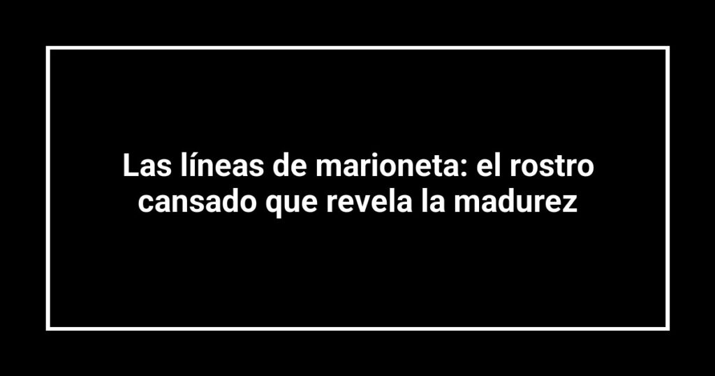 Las líneas de marioneta: el rostro cansado que revela la madurez