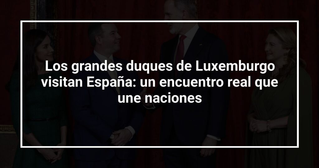 Los grandes duques de Luxemburgo visitan España: un encuentro real que une naciones