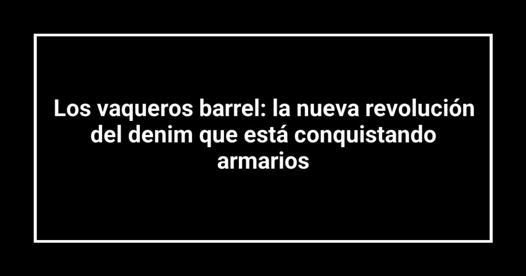 Los vaqueros barrel: la nueva revolución del denim que está conquistando armarios