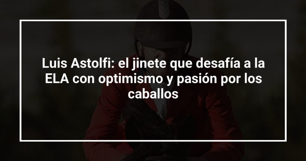 Luis Astolfi: el jinete que desafía a la ELA con optimismo y pasión por los caballos