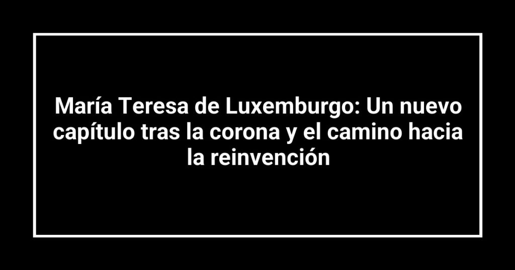 María Teresa de Luxemburgo: Un nuevo capítulo tras la corona y el camino hacia la reinvención