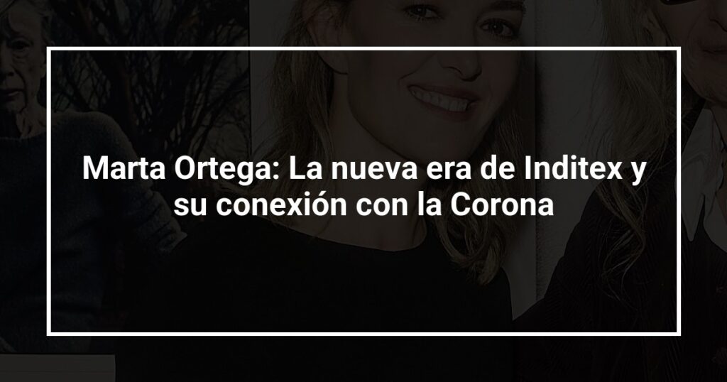 Marta Ortega: La nueva era de Inditex y su conexión con la Corona